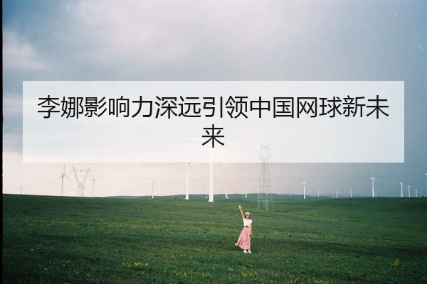 李娜影响力深远引领中国网球新未来